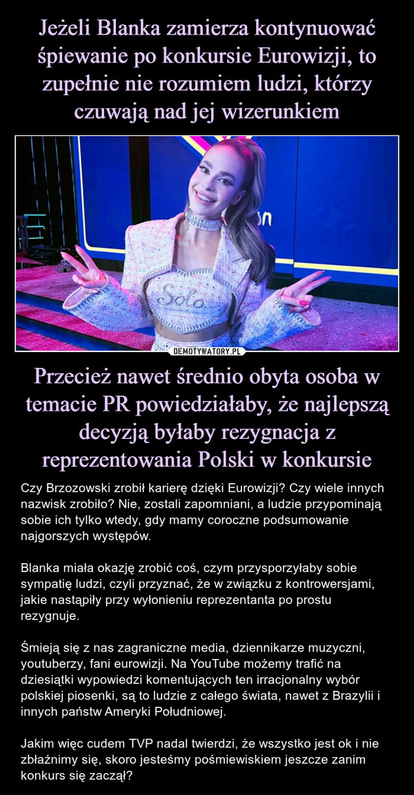 Przecież nawet średnio obyta osoba w temacie PR powiedziałaby, że najlepszą decyzją byłaby rezygnacja z reprezentowania Polski w konkursie – Czy Brzozowski zrobił karierę dzięki Eurowizji? Czy wiele innych nazwisk zrobiło? Nie, zostali zapomniani, a ludzie przypominają sobie ich tylko wtedy, gdy mamy coroczne podsumowanie najgorszych występów.Blanka miała okazję zrobić coś, czym przysporzyłaby sobie sympatię ludzi, czyli przyznać, że w związku z kontrowersjami, jakie nastąpiły przy wyłonieniu reprezentanta po prostu rezygnuje. Śmieją się z nas zagraniczne media, dziennikarze muzyczni, youtuberzy, fani eurowizji. Na YouTube możemy trafić na dziesiątki wypowiedzi komentujących ten irracjonalny wybór polskiej piosenki, są to ludzie z całego świata, nawet z Brazylii i innych państw Ameryki Południowej. Jakim więc cudem TVP nadal twierdzi, że wszystko jest ok i nie zbłaźnimy się, skoro jesteśmy pośmiewiskiem jeszcze zanim konkurs się zaczął? 