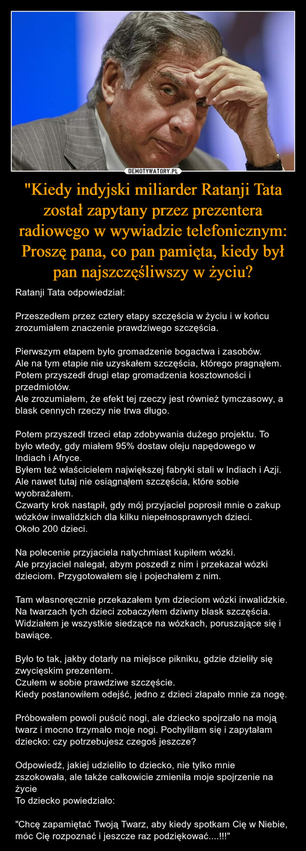 "Kiedy indyjski miliarder Ratanji Tata został zapytany przez prezentera radiowego w wywiadzie telefonicznym: Proszę pana, co pan pamięta, kiedy był pan najszczęśliwszy w życiu? – Ratanji Tata odpowiedział:Przeszedłem przez cztery etapy szczęścia w życiu i w końcu zrozumiałem znaczenie prawdziwego szczęścia. Pierwszym etapem było gromadzenie bogactwa i zasobów.Ale na tym etapie nie uzyskałem szczęścia, którego pragnąłem. Potem przyszedł drugi etap gromadzenia kosztowności i przedmiotów.Ale zrozumiałem, że efekt tej rzeczy jest również tymczasowy, a blask cennych rzeczy nie trwa długo. Potem przyszedł trzeci etap zdobywania dużego projektu. To było wtedy, gdy miałem 95% dostaw oleju napędowego w Indiach i Afryce.Byłem też właścicielem największej fabryki stali w Indiach i Azji. Ale nawet tutaj nie osiągnąłem szczęścia, które sobie wyobrażałem. Czwarty krok nastąpił, gdy mój przyjaciel poprosił mnie o zakup wózków inwalidzkich dla kilku niepełnosprawnych dzieci.Około 200 dzieci.Na polecenie przyjaciela natychmiast kupiłem wózki. Ale przyjaciel nalegał, abym poszedł z nim i przekazał wózki dzieciom. Przygotowałem się i pojechałem z nim.Tam własnoręcznie przekazałem tym dzieciom wózki inwalidzkie. Na twarzach tych dzieci zobaczyłem dziwny blask szczęścia. Widziałem je wszystkie siedzące na wózkach, poruszające się i bawiące.Było to tak, jakby dotarły na miejsce pikniku, gdzie dzieliły się zwycięskim prezentem. Czułem w sobie prawdziwe szczęście. Kiedy postanowiłem odejść, jedno z dzieci złapało mnie za nogę.Próbowałem powoli puścić nogi, ale dziecko spojrzało na moją twarz i mocno trzymało moje nogi. Pochyliłam się i zapytałam dziecko: czy potrzebujesz czegoś jeszcze? Odpowiedź, jakiej udzieliło to dziecko, nie tylko mnie zszokowała, ale także całkowicie zmieniła moje spojrzenie na życie To dziecko powiedziało: "Chcę zapamiętać Twoją Twarz, aby kiedy spotkam Cię w Niebie, móc Cię rozpoznać i jeszcze raz podziękować....!!!" 