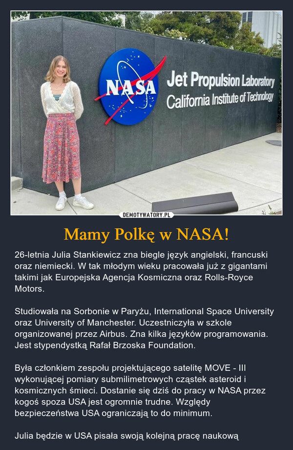 Mamy Polkę w NASA! – 26-letnia Julia Stankiewicz zna biegle język angielski, francuski oraz niemiecki. W tak młodym wieku pracowała już z gigantami takimi jak Europejska Agencja Kosmiczna oraz Rolls-Royce Motors. Studiowała na Sorbonie w Paryżu, International Space University oraz University of Manchester. Uczestniczyła w szkole organizowanej przez Airbus. Zna kilka języków programowania. Jest stypendystką Rafał Brzoska Foundation. Była członkiem zespołu projektującego satelitę MOVE - III wykonującej pomiary submilimetrowych cząstek asteroid i kosmicznych śmieci. Dostanie się dziś do pracy w NASA przez kogoś spoza USA jest ogromnie trudne. Względy bezpieczeństwa USA ograniczają to do minimum. Julia będzie w USA pisała swoją kolejną pracę naukową JazzNASAJet Propulsion LaboratoryCalifornia Institute of Technologyving2014