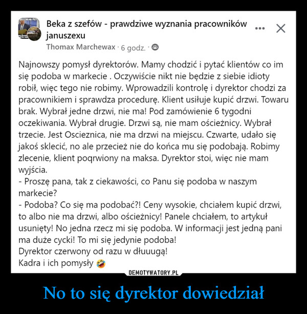 No to się dyrektor dowiedział –  ARECZKU NA PRIYwww.kBeka z szefów - prawdziwe wyznania pracownikówjanuszexuThomax Marchewax. 6 godz.XNajnowszy pomysł dyrektorów. Mamy chodzić i pytać klientów co imsię podoba w markecie. Oczywiście nikt nie będzie z siebie idiotyrobił, więc tego nie robimy. Wprowadzili kontrolę i dyrektor chodzi zapracownikiem i sprawdza procedurę. Klient usiłuje kupić drzwi. Towarubrak. Wybrał jedne drzwi, nie ma! Pod zamówienie 6 tygodnioczekiwania. Wybrał drugie. Drzwi są, nie mam ościeżnicy. Wybrałtrzecie. Jest Oscieznica, nie ma drzwi na miejscu. Czwarte, udało sięjakoś sklecić, no ale przecież nie do końca mu się podobają. Robimyzlecenie, klient poqrwiony na maksa. Dyrektor stoi, więc nie mamwyjścia.- Proszę pana, tak z ciekawości, co Panu się podoba w naszymmarkecie?- Podoba? Co się ma podobać?! Ceny wysokie, chciałem kupić drzwi,to albo nie ma drzwi, albo ościeżnicy! Panele chciałem, to artykułusunięty! No jedna rzecz mi się podoba. W informacji jest jedną panima duże cycki! To mi się jedynie podoba!Dyrektor czerwony od razu w dłuuugą!Kadra i ich pomysły