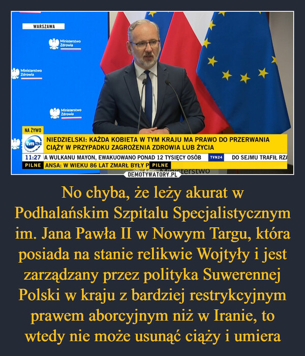 No chyba, że leży akurat w Podhalańskim Szpitalu Specjalistycznym im. Jana Pawła II w Nowym Targu, która posiada na stanie relikwie Wojtyły i jest zarządzany przez polityka Suwerennej Polski w kraju z bardziej restrykcyjnym prawem aborcyjnym niż w Iranie, to wtedy nie może usunąć ciąży i umiera –  WARSZAWAMinisterstwoZdrowiaNA ŻYWOtvn24MinisterstwoZdrowiaMinisterstwoZdrowiaNIEDZIELSKI: KAŻDA KOBIETA W TYM KRAJU MA PRAWO DO PRZERWANIACIĄŻY W PRZYPADKU ZAGROŻENIA ZDROWIA LUB ŻYCIA11:27 A WULKANU MAYON, EWAKUOWANO PONAD 12 TYSIĘCY OSÓB TVN24PILNE ANSA: W WIEKU 86 LAT ZMARŁ BYŁY P PILNE1MinisterstwoDO SEJMU TRAFIŁ RZA