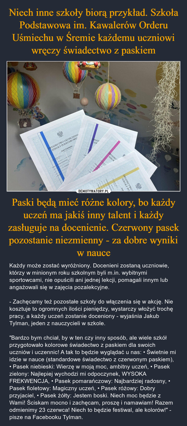 Paski będą mieć różne kolory, bo każdy uczeń ma jakiś inny talent i każdy zasługuje na docenienie. Czerwony pasek pozostanie niezmienny - za dobre wyniki w nauce – Każdy może zostać wyróżniony. Docenieni zostaną uczniowie, którzy w minionym roku szkolnym byli m.in. wybitnymi sportowcami, nie opuścili ani jednej lekcji, pomagali innym lub angażowali się w zajęcia pozalekcyjne.- Zachęcamy też pozostałe szkoły do włączenia się w akcję. Nie kosztuje to ogromnych ilości pieniędzy, wystarczy włożyć trochę pracy, a każdy uczeń zostanie doceniony - wyjaśnia Jakub Tylman, jeden z nauczycieli w szkole."Bardzo bym chciał, by w ten czy inny sposób, ale wiele szkół przygotowało kolorowe świadectwo z paskiem dla swoich uczniów i uczennic! A tak to będzie wyglądać u nas: • Świetnie mi idzie w nauce (standardowe świadectwo z czerwonym paskiem), • Pasek niebieski: Wierzę w moją moc, ambitny uczeń, • Pasek zielony: Najlepiej wychodzi mi odpoczynek, WYSOKA FREKWENCJA, • Pasek pomarańczowy: Najbardziej radosny, • Pasek fioletowy: Magiczny uczeń, • Pasek różowy: Dobry przyjaciel, • Pasek żółty: Jestem boski. Niech moc będzie z Wami! Ściskam mocno i zachęcam, proszę i namawiam! Razem odmienimy 23 czerwca! Niech to będzie festiwal, ale kolorów!" - pisze na Facebooku Tylman. ŚWIADECTWO UKOŃCZENIASZKOŁY PODSTAWOWE¹Andrii Dudchenko07 kwietnia 2011 rukończył w roku szkolnymSzkole Podstawowąim. Kawalerów. SreWIAD'SZK07 kwietnia 20Pubilczna Szkw Śremienr .-——————————_—__._ imPPubilczną Szkole PodsukończylŚWIADECSZKOŁ07 kwietnia 20112011 rSWIADECTWOSZKOŁY POAnd