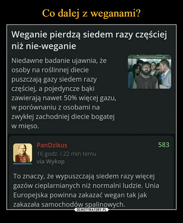  –  Weganie pierdzą siedem razy częściejniż nie-weganieNiedawne badanie ujawnia, żeosoby na roślinnej dieciepuszczają gazy siedem razyczęściej, a pojedyncze bąkizawierają nawet 50% więcej gazu,w porównaniu z osobami nazwykłej zachodniej diecie bogatejw mięso.PanDzikus16 godz. i 22 min temuvia Wykop583To znaczy, że wypuszczają siedem razy więcejgazów cieplarnianych niż normalni ludzie. UniaEuropejska powinna zakazać wegan tak jakzakazała samochodów spalinowych.