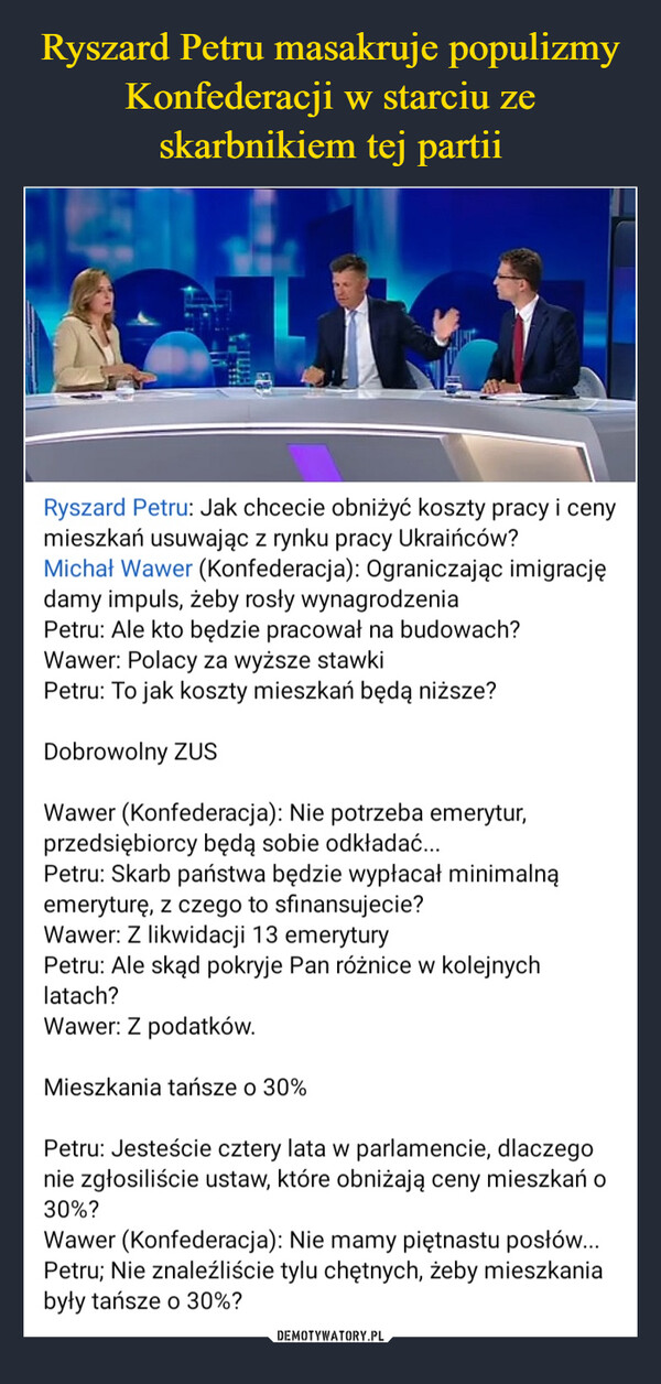  –  Ryszard Petru: Jak chcecie obniżyć koszty pracy i cenymieszkań usuwając z rynku pracy Ukraińców?Michał Wawer (Konfederacja): Ograniczając imigracjędamy impuls, żeby rosły wynagrodzeniaPetru: Ale kto będzie pracował na budowach?Wawer: Polacy za wyższe stawkiPetru: To jak koszty mieszkań będą niższe?Dobrowolny ZUSWawer (Konfederacja): Nie potrzeba emerytur,przedsiębiorcy będą sobie odkładać...Petru: Skarb państwa będzie wypłacał minimalnąemeryturę, z czego to sfinansujecie?Wawer: Z likwidacji 13 emeryturyPetru: Ale skąd pokryje Pan różnice w kolejnychlatach?Wawer: Z podatków.Mieszkania tańsze o 30%Petru: Jesteście cztery lata w parlamencie, dlaczegonie zgłosiliście ustaw, które obniżają ceny mieszkań o30%?Wawer (Konfederacja): Nie mamy piętnastu posłów...Petru; Nie znaleźliście tylu chętnych, żeby mieszkaniabyły tańsze o 30%?