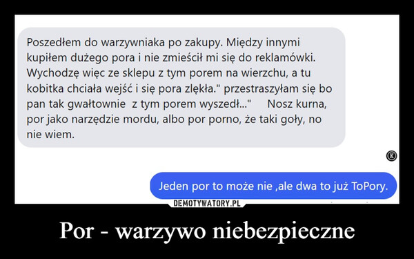 Por - warzywo niebezpieczne –  Poszedłem do warzywniaka po zakupy. Między innymikupiłem dużego pora i nie zmieścił mi się do reklamówki.Wychodzę więc ze sklepu z tym porem na wierzchu, a tukobitka chciała wejść i się pora zlękła." przestraszyłam się bopan tak gwałtownie z tym porem wyszedł..." Nosz kurna,por jako narzędzie mordu, albo por porno, że taki goły, nonie wiem.Jeden por to może nie,ale dwa to już ToPory.K