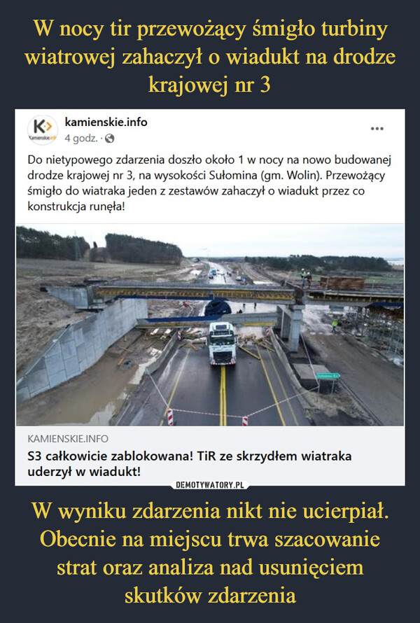 W wyniku zdarzenia nikt nie ucierpiał. Obecnie na miejscu trwa szacowanie strat oraz analiza nad usunięciem skutków zdarzenia –  Wiadukt na DK 3 zawalony.Uszkodził go samochód wiozący turbiny wiatrowe"Przypadek? Nie sądzę...