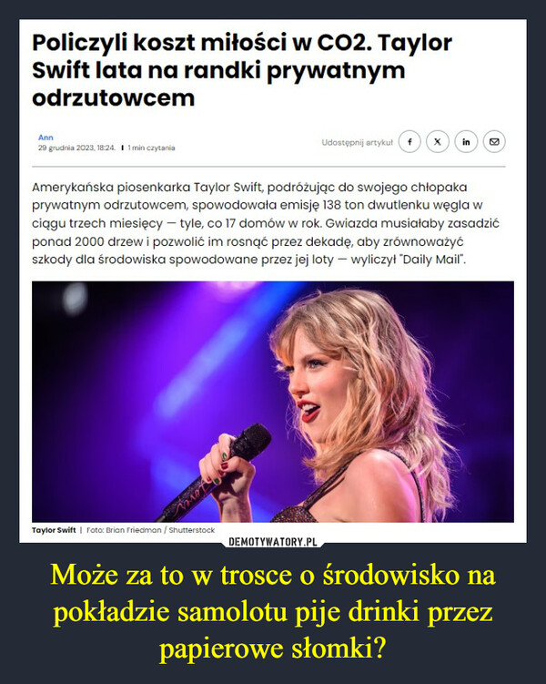 Może za to w trosce o środowisko na pokładzie samolotu pije drinki przez papierowe słomki? –  Policzyli koszt miłości w CO2. TaylorSwift lata na randki prywatnymodrzutowcemAnn29 grudnia 2023, 18:24. I 1 min czytaniaBintUdostępnij artykuł fTaylor Swift | Foto: Brian Friedman / ShutterstockX inAmerykańska piosenkarka Taylor Swift, podróżując do swojego chłopakaprywatnym odrzutowcem, spowodowała emisję 138 ton dwutlenku węgla wciągu trzech miesięcy - tyle, co 17 domów w rok. Gwiazda musiałaby zasadzićponad 2000 drzew i pozwolić im rosnąć przez dekadę, aby zrównoważyćszkody dla środowiska spowodowane przez jej loty - wyliczył "Daily Mail".M