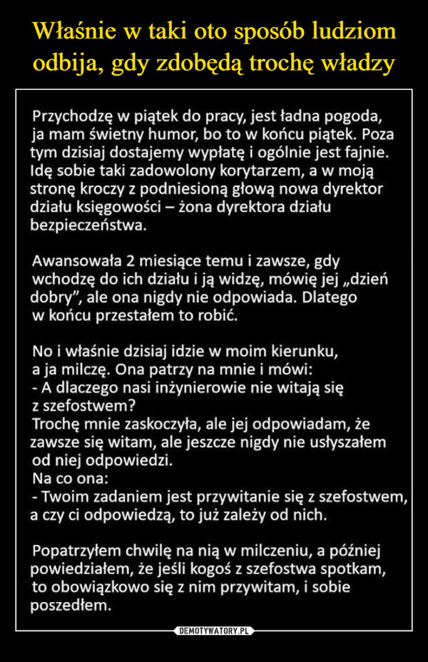  –  Przychodzę w piątek do pracy, jest ładna pogoda,ja mam świetny humor, bo to w końcu piątek. Pozatym dzisiaj dostajemy wypłatę i ogólnie jest fajnie.Idę sobie taki zadowolony korytarzem, a w mojąstronę kroczy z podniesioną głową nowa dyrektordziału księgowości - żona dyrektora działubezpieczeństwa.Awansowała 2 miesiące temu i zawsze, gdywchodzę do ich działu i ją widzę, mówię jej ,,dzieńdobry", ale ona nigdy nie odpowiada. Dlategow końcu przestałem to robić.No i właśnie dzisiaj idzie w moim kierunku,a ja milczę. Ona patrzy na mnie i mówi:- A dlaczego nasi inżynierowie nie witają sięz szefostwem?Trochę mnie zaskoczyła, ale jej odpowiadam, żezawsze się witam, ale jeszcze nigdy nie usłyszałemod niej odpowiedzi.Na co ona:- Twoim zadaniem jest przywitanie się z szefostwem,a czy ci odpowiedzą, to już zależy od nich.Popatrzyłem chwilę na nią w milczeniu, a późniejpowiedziałem, że jeśli kogoś z szefostwa spotkam,to obowiązkowo się z nim przywitam, i sobieposzedłem.