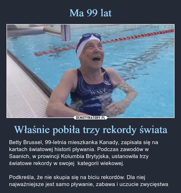 Właśnie pobiła trzy rekordy świata – Betty Brussel, 99-letnia mieszkanka Kanady, zapisała się na kartach światowej historii pływania. Podczas zawodów w Saanich, w prowincji Kolumbia Brytyjska, ustanowiła trzy światowe rekordy w swojej  kategorii wiekowej.Podkreśla, że nie skupia się na biciu rekordów. Dla niej najważniejsze jest samo pływanie, zabawa i uczucie zwycięstwa Betty Brussel, 99-letnia mieszkanka Kanady, zapisała się na kartach światowej historii pływania. Podczas zawodów w Saanich, w prowincji Kolumbia Brytyjska, ustanowiła trzy światowe rekordy w swojej  kategorii wiekowej.