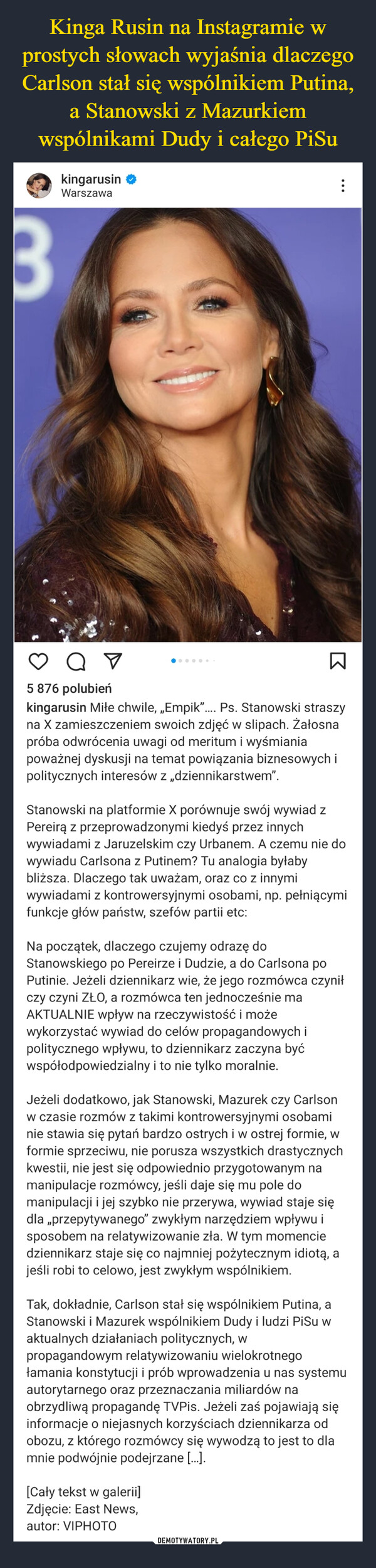  –  3kingarusinWarszawaот⠀B5 876 polubieńkingarusin Miłe chwile, „Empik”.... Ps. Stanowski straszyna X zamieszczeniem swoich zdjęć w slipach. Żałosnapróba odwrócenia uwagi od meritum i wyśmianiapoważnej dyskusji na temat powiązania biznesowych ipolitycznych interesów z „dziennikarstwem".Stanowski na platformie X porównuje swój wywiad zPereirą z przeprowadzonymi kiedyś przez innychwywiadami z Jaruzelskim czy Urbanem. A czemu nie dowywiadu Carlsona z Putinem? Tu analogia byłabybliższa. Dlaczego tak uważam, oraz co z innymiwywiadami z kontrowersyjnymi osobami, np. pełniącymifunkcje głów państw, szefów partii etc:Na początek, dlaczego czujemy odrazę doStanowskiego po Pereirze i Dudzie, a do Carlsona poPutinie. Jeżeli dziennikarz wie, że jego rozmówca czyniłczy czyni ZŁO, a rozmówca ten jednocześnie maAKTUALNIE wpływ na rzeczywistość i możewykorzystać wywiad do celów propagandowych ipolitycznego wpływu, to dziennikarz zaczyna byćwspółodpowiedzialny i to nie tylko moralnie.Jeżeli dodatkowo, jak Stanowski, Mazurek czy Carlsonw czasie rozmów z takimi kontrowersyjnymi osobaminie stawia się pytań bardzo ostrych i w ostrej formie, wformie sprzeciwu, nie porusza wszystkich drastycznychkwestii, nie jest się odpowiednio przygotowanym namanipulacje rozmówcy, jeśli daje się mu pole domanipulacji i jej szybko nie przerywa, wywiad staje siędla ,,przepytywanego" zwykłym narzędziem wpływu isposobem na relatywizowanie zła. W tym momenciedziennikarz staje się co najmniej pożytecznym idiotą, ajeśli robi to celowo, jest zwykłym wspólnikiem.[Cały tekst w galerii]Zdjęcie: East News,autor: VIPHOTOTak, dokładnie, Carlson stał się wspólnikiem Putina, aStanowski i Mazurek wspólnikiem Dudy i ludzi PiSu waktualnych działaniach politycznych, wpropagandowym relatywizowaniu wielokrotnegołamania konstytucji i prób wprowadzenia u nas systemuautorytarnego oraz przeznaczania miliardów naobrzydliwą propagandę TVPis. Jeżeli zaś pojawiają sięinformacje o niejasnych korzyściach dziennikarza odobozu, z którego rozmówcy się wywodzą to jest to dlamnie podwójnie podejrzane [...].