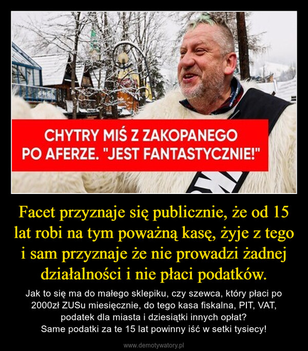 Facet przyznaje się publicznie, że od 15 lat robi na tym poważną kasę, żyje z tego i sam przyznaje że nie prowadzi żadnej działalności i nie płaci podatków. – Jak to się ma do małego sklepiku, czy szewca, który płaci po 2000zł ZUSu miesięcznie, do tego kasa fiskalna, PIT, VAT, podatek dla miasta i dziesiątki innych opłat?Same podatki za te 15 lat powinny iść w setki tysiecy! CHYTRY MIŚ Z ZAKOPANEGOPO AFERZE. "JEST FANTASTYCZNIE!"