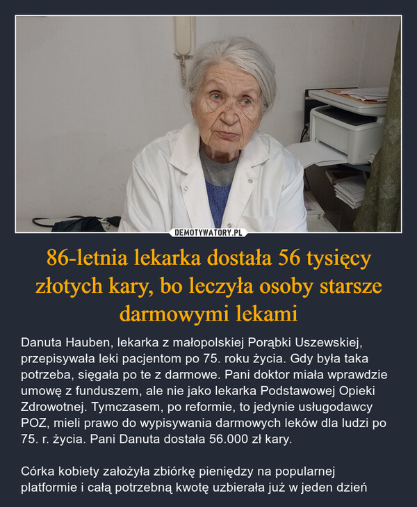 86-letnia lekarka dostała 56 tysięcy złotych kary, bo leczyła osoby starsze darmowymi lekami – Danuta Hauben, lekarka z małopolskiej Porąbki Uszewskiej, przepisywała leki pacjentom po 75. roku życia. Gdy była taka potrzeba, sięgała po te z darmowe. Pani doktor miała wprawdzie umowę z funduszem, ale nie jako lekarka Podstawowej Opieki Zdrowotnej. Tymczasem, po reformie, to jedynie usługodawcy POZ, mieli prawo do wypisywania darmowych leków dla ludzi po 75. r. życia. Pani Danuta dostała 56.000 zł kary. Córka kobiety założyła zbiórkę pieniędzy na popularnej platformie i całą potrzebną kwotę uzbierała już w jeden dzień 