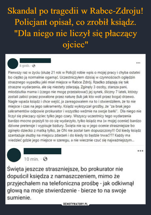  –  8 godz. 6Pierwszy raz w życiu (służę 21 rok w Policji) robie wpis o mojej pracy i chyba ostatnibo ciężko ją normalnie ogarnąć. Uczestniczyłem dzisiaj w czynnościach oględzinstrasznego wypadku jaki miał miejsce w Rabce Zdrój. Rzadko zdążają się takstraszne wydarzenia, ale się niestety zdarzają. Zginęły 3 osoby, starsza pani,młodziutka mama i (czego nie mogę przeżałować) jej synek, śliczny 7 latek, którzyzostali zabici przez powalone przez naturę (lub jak kto woli przez boga) drzewo.Nagle wpada ksiądz i chce wejść, ja zareagowałem na to i stwierdziłem, ze to niemiejsce i czas na jego sakramenty. Ksiądz wykrzyczał groźby, że "za brak jegosakramentów odpowie prokurator i wszystko weźmie na swoje barki". Dla niego nieliczył się płaczący ojciec tylko jego czary. Wszyscy uczestnicy tego wydarzeniabardzo mocno przeżyli to co się wydarzyło, tylko ksiądz ma (w mojej ocenie) bardzodziwne pretensje i wypisuje bzdury. Święta nie są w jego ocenie straszniejsze bozginęło dziecko z matką tylko, że ON nie został tam dopuszczony!!! Od kiedy ksiądzszantażuje służby na miejscu zdarzeń i do kiedy to będzie trwać??? Kazdy mawiedzieć gdzie jego miejsce w szeregu, a nie wiecznie czuć się najważniejszym...10 min.Święta jeszcze straszniejsze, bo prokurator niedopuścił księdza z namaszczeniem, mimo żeprzyjechałem na telefoniczna prośbę - jak odkiwnąłgłową na moje stwierdzenie - bierze to na swojesumienie.