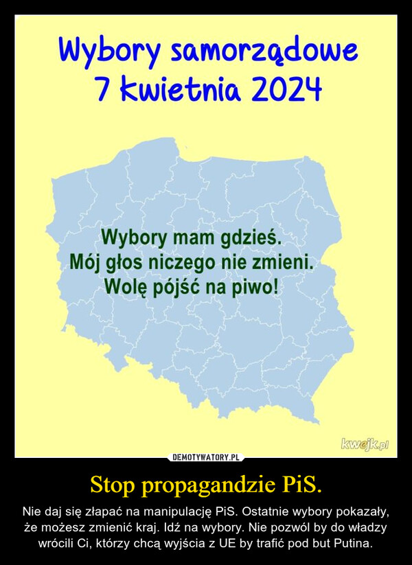 Stop propagandzie PiS. – Nie daj się złapać na manipulację PiS. Ostatnie wybory pokazały, że możesz zmienić kraj. Idź na wybory. Nie pozwól by do władzy wrócili Ci, którzy chcą wyjścia z UE by trafić pod but Putina. Wyborysamorządowe7 kwietnia 2024Wybory mam gdzieś.Mój głos niczego nie zmieni.Wolę pójść na piwo!kwejk.pl