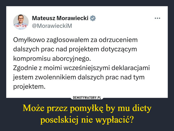 Może przez pomyłkę by mu diety poselskiej nie wypłacić? –  Mateusz MorawieckiTAK CPK @MorawieckiMOmyłkowo zagłosowałem za odrzuceniemdalszych prac nad projektem dotyczącymkompromisu aborcyjnego.Zgodnie z moimi wcześniejszymi deklaracjamijestem zwolennikiem dalszych prac nad tymprojektem....