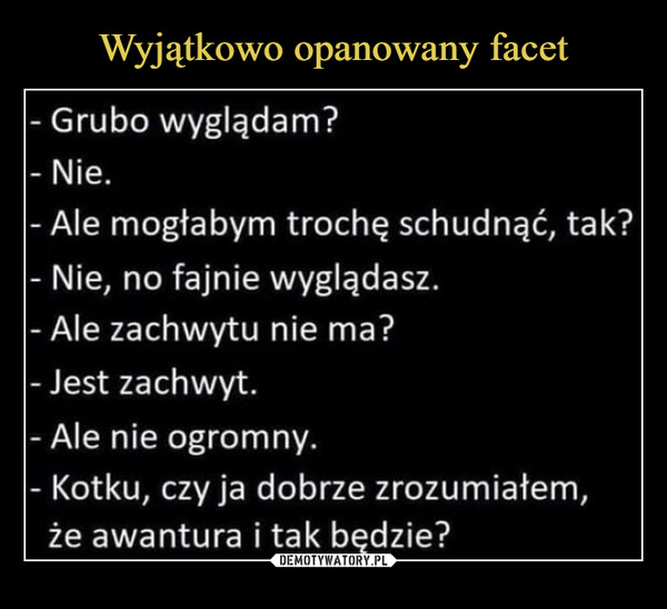  –  - Grubo wyglądam?- Nie.- Ale mogłabym trochę schudnąć, tak?- Nie, no fajnie wyglądasz.- Ale zachwytu nie ma?- Jest zachwyt.- Ale nie ogromny.- Kotku, czy ja dobrze zrozumiałem,że awantura i tak będzie?