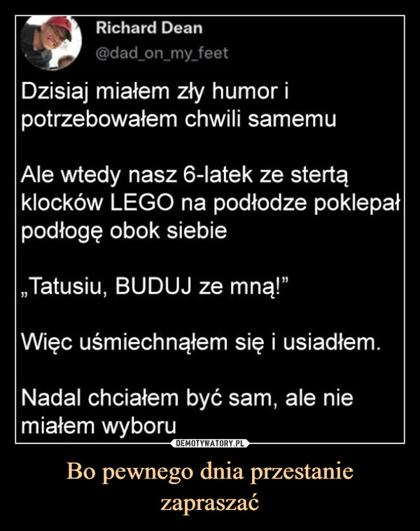 Bo pewnego dnia przestanie zapraszać –  Richard Dean@dad_on_my_feetDzisiaj miałem zły humor ipotrzebowałem chwili samemuAle wtedy nasz 6-latek ze stertąklocków LEGO na podłodze poklepałpodłogę obok siebie„Tatusiu, BUDUJ ze mną!"Więc uśmiechnąłem się i usiadłem.Nadal chciałem być sam, ale niemiałem wyboru