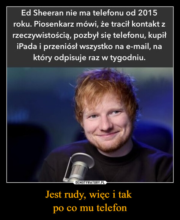 Jest rudy, więc i tak po co mu telefon –  Ed Sheeran nie ma telefonu od 2015roku. Piosenkarz mówi, że tracił kontakt zrzeczywistością, pozbył się telefonu, kupiłiPada i przeniósł wszystko na e-mail, naktóry odpisuje raz w tygodniu.