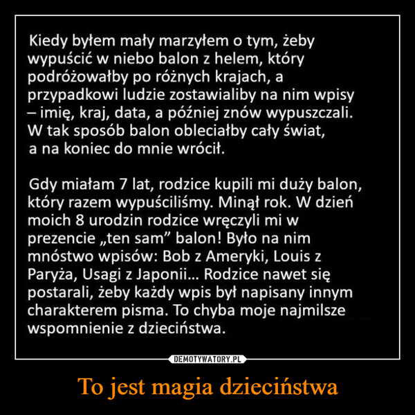 To jest magia dzieciństwa –  Kiedy byłem mały marzyłem o tym, żebywypuścić w niebo balon z helem, którypodróżowałby po różnych krajach, aprzypadkowi ludzie zostawialiby na nim wpisy- imię, kraj, data, a później znów wypuszczali.W tak sposób balon obleciałby cały świat,a na koniec do mnie wrócił.Gdy miałam 7 lat, rodzice kupili mi duży balon,który razem wypuściliśmy. Minął rok. W dzieńmoich 8 urodzin rodzice wręczyli mi wprezencie,,ten sam" balon! Było na nimmnóstwo wpisów: Bob z Ameryki, Louis zParyża, Usagi z Japonii... Rodzice nawet siępostarali, żeby każdy wpis był napisany innymcharakterem pisma. To chyba moje najmilszewspomnienie z dzieciństwa.