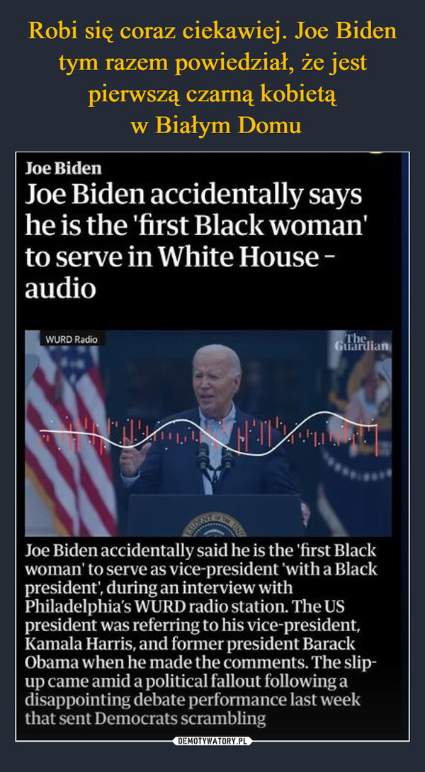  –  Joe BidenJoe Biden accidentally sayshe is the 'first Black woman'to serve in White House -audioWURD RadioThe,GuardianJoe Biden accidentally said he is the 'first Blackwoman' to serve as vice-president 'with a Blackpresident', during an interview withPhiladelphia's WURD radio station. The USpresident was referring to his vice-president,Kamala Harris, and former president BarackObama when he made the comments. The slip-up came amid a political fallout following adisappointing debate performance last weekthat sent Democrats scrambling