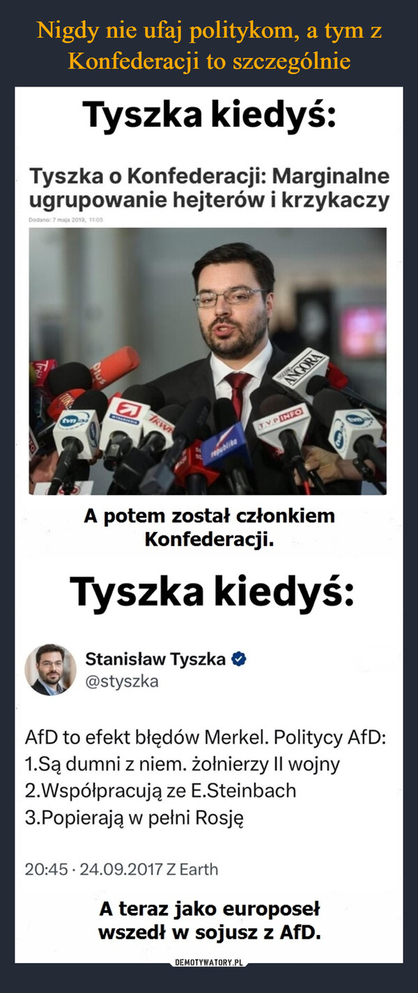  –  Tyszka kiedyś:Tyszka o Konfederacji: Marginalneugrupowanie hejterów i krzykaczyDodano: 7 maja 2019, 11:05KWrepublikeTVP INFOANGORAA potem został członkiemKonfederacji.Tyszka kiedyś:Stanisław Tyszka ❤@styszkaAfD to efekt błędów Merkel. Politycy AfD:1.Są dumni z niem. żołnierzy II wojny2.Współpracują ze E.Steinbach3.Popierają w pełni Rosję20:45 24.09.2017 Z EarthA teraz jako europosełwszedł w sojusz z AfD.