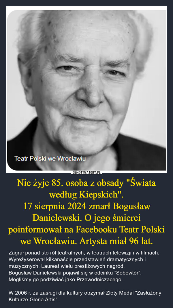 Nie żyje 85. osoba z obsady "Świata według Kiepskich".17 sierpnia 2024 zmarł Bogusław Danielewski. O jego śmierci poinformował na Facebooku Teatr Polski we Wrocławiu. Artysta miał 96 lat. – Zagrał ponad sto ról teatralnych, w teatrach telewizji i w filmach. Wyreżyserował kilkanaście przedstawień dramatycznych i muzycznych. Laureat wielu prestiżowych nagród. Bogusław Danielewski pojawił się w odcinku "Sobowtór". Mogliśmy go podziwiać jako Przewodniczącego.W 2006 r. za zasługi dla kultury otrzymał Złoty Medal "Zasłużony Kulturze Gloria Artis". Teatr Polski we Wrocławiu