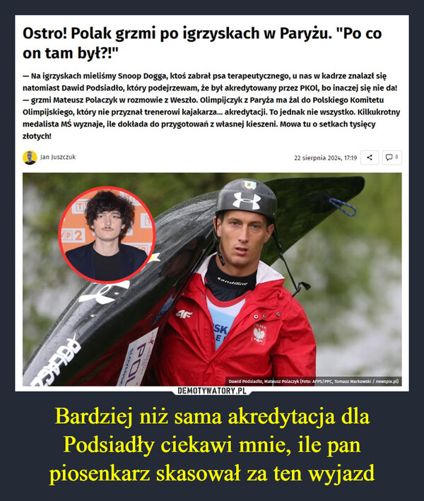 Bardziej niż sama akredytacja dla Podsiadły ciekawi mnie, ile pan piosenkarz skasował za ten wyjazd –  Ostro! Polak grzmi po igrzyskach w Paryżu. "Po coon tam był?!"- Na igrzyskach mieliśmy Snoop Dogga, ktoś zabrał psa terapeutycznego, u nas w kadrze znalazł sięnatomiast Dawid Podsiadło, który podejrzewam, że był akredytowany przez PKOL, bo inaczej się nie da!- grzmi Mateusz Polaczyk w rozmowie z Weszło. Olimpijczyk z Paryża ma żal do Polskiego KomitetuOlimpijskiego, który nie przyznał trenerowi kajakarza... akredytacji. To jednak nie wszystko. Kilkukrotnymedalista Mś wyznaje, ile dokłada do przygotowań z własnej kieszeni. Mowa tu o setkach tysięcyzłotych!Jan Juszczuk22 sierpnia 2024, 17:19 <8TP2PELAGAFSKEEPOLSKAPOLSLOVENSKDawid Podsiadło, Mateusz Polaczyk (Foto: AFPS/PPC, Tomasz Markowski / newspix.pl)