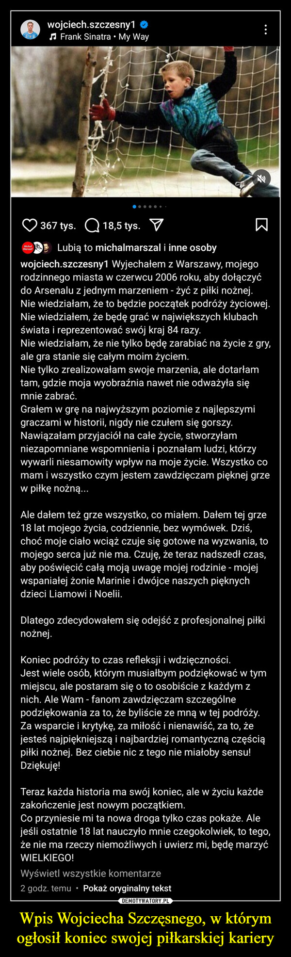 Wpis Wojciecha Szczęsnego, w którym ogłosił koniec swojej piłkarskiej kariery –  wojciech.szczesny1♫ Frank Sinatra • My WayMichał IhMarszał367 tys. ☐ 18,5 tys. ☑ΣLubią to michalmarszal i inne osobywojciech.szczesny1 Wyjechałem z Warszawy, mojegorodzinnego miasta w czerwcu 2006 roku, aby dołączyćdo Arsenalu z jednym marzeniem - żyć z piłki nożnej.Nie wiedziałam, że to będzie początek podróży życiowej.Nie wiedziałem, że będę grać w największych klubachświata i reprezentować swój kraj 84 razy.Nie wiedziałam, że nie tylko będę zarabiać na życie z gry,ale gra stanie się całym moim życiem.Nie tylko zrealizowałam swoje marzenia, ale dotarłamtam, gdzie moja wyobraźnia nawet nie odważyła sięmnie zabrać.Grałem w grę na najwyższym poziomie z najlepszymigraczami w historii, nigdy nie czułem się gorszy.Nawiązałam przyjaciół na całe życie, stworzyłamniezapomniane wspomnienia i poznałam ludzi, którzywywarli niesamowity wpływ na moje życie. Wszystko comam i wszystko czym jestem zawdzięczam pięknej grzew piłkę nożną...Ale dałem też grze wszystko, co miałem. Dałem tej grze18 lat mojego życia, codziennie, bez wymówek. Dziś,choć moje ciało wciąż czuje się gotowe na wyzwania, tomojego serca już nie ma. Czuję, że teraz nadszedł czas,aby poświęcić całą moją uwagę mojej rodzinie - mojejwspaniałej żonie Marinie i dwójce naszych pięknychdzieci Liamowi i Noelii.Dlatego zdecydowałem się odejść z profesjonalnej piłkinożnej.Koniec podróży to czas refleksji i wdzięczności.Jest wiele osób, którym musiałbym podziękować w tymmiejscu, ale postaram się o to osobiście z każdym znich. Ale Wam - fanom zawdzięczam szczególnepodziękowania za to, że byliście ze mną w tej podróży.Za wsparcie i krytykę, za miłość i nienawiść, za to, żejesteś najpiękniejszą i najbardziej romantyczną częściąpiłki nożnej. Bez ciebie nic z tego nie miałoby sensu!Dziękuję!Teraz każda historia ma swój koniec, ale w życiu każdezakończenie jest nowym początkiem.Co przyniesie mi ta nowa droga tylko czas pokaże. Alejeśli ostatnie 18 lat nauczyło mnie czegokolwiek, to tego,że nie ma rzeczy niemożliwych i uwierz mi, będę marzyćWIELKIEGO!Wyświetl wszystkie komentarze2 godz. temu • Pokaż oryginalny tekst