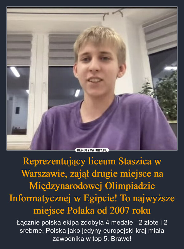 Reprezentujący liceum Staszica w Warszawie, Adam Gąsienica – Samek zajął drugie miejsce na Międzynarodowej Olimpiadzie Informatycznej w Egipcie! To najwyższe miejsce Polaka od 2007 roku – Łącznie polska ekipa zdobyła 4 medale - 2 złote i 2 srebrne. Polska jako jedyny europejski kraj miała zawodnika w top 5. Brawo! 