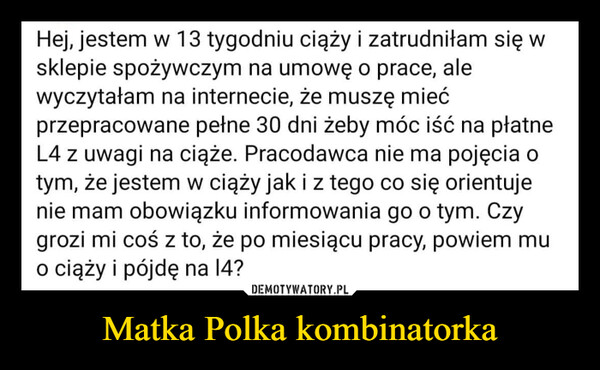 Matka Polka kombinatorka –  Hej, jestem w 13 tygodniu ciąży i zatrudniłam się wsklepie spożywczym na umowę o prace, alewyczytałam na internecie, że muszę miećprzepracowane pełne 30 dni żeby móc iść na płatneL4 z uwagi na ciąże. Pracodawca nie ma pojęcia otym, że jestem w ciąży jak i z tego co się orientujenie mam obowiązku informowania go o tym. Czygrozi mi coś z to, że po miesiącu pracy, powiem muo ciąży i pójdę na 14?