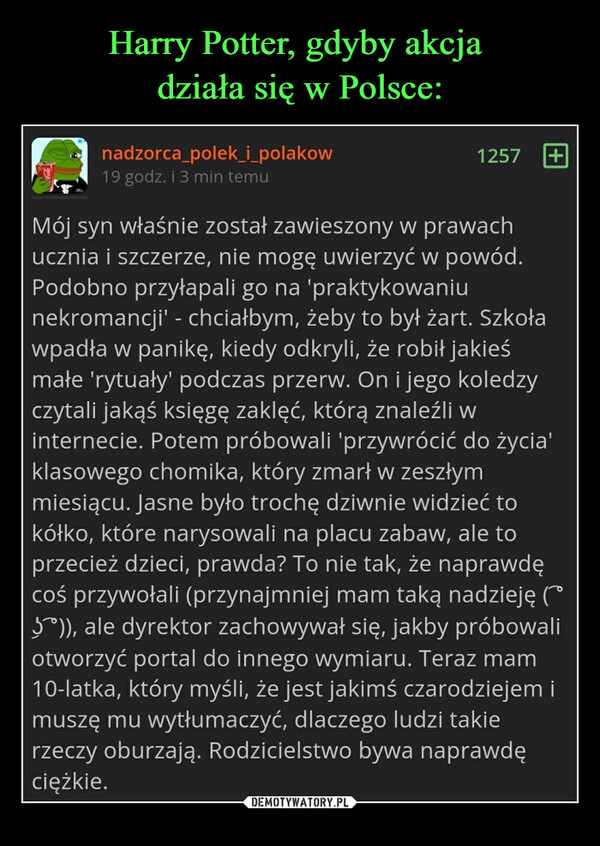  –  nadzorca_polek_i_polakow19 godz. i 3 min temu1257+Mój syn właśnie został zawieszony w prawachucznia i szczerze, nie mogę uwierzyć w powód.Podobno przyłapali go na 'praktykowaniunekromancji' - chciałbym, żeby to był żart. Szkoławpadła w panikę, kiedy odkryli, że robił jakieśmałe 'rytuały' podczas przerw. On i jego koledzyczytali jakąś księgę zaklęć, którą znaleźli winternecie. Potem próbowali 'przywrócić do życia'klasowego chomika, który zmarł w zeszłymmiesiącu. Jasne było trochę dziwnie widzieć tokółko, które narysowali na placu zabaw, ale toprzecież dzieci, prawda? To nie tak, że naprawdęcoś przywołali (przynajmniej mam taką nadzieję (~5)), ale dyrektor zachowywał się, jakby próbowaliotworzyć portal do innego wymiaru. Teraz mam10-latka, który myśli, że jest jakimś czarodziejem imuszę mu wytłumaczyć, dlaczego ludzi takierzeczy oburzają. Rodzicielstwo bywa naprawdęciężkie.