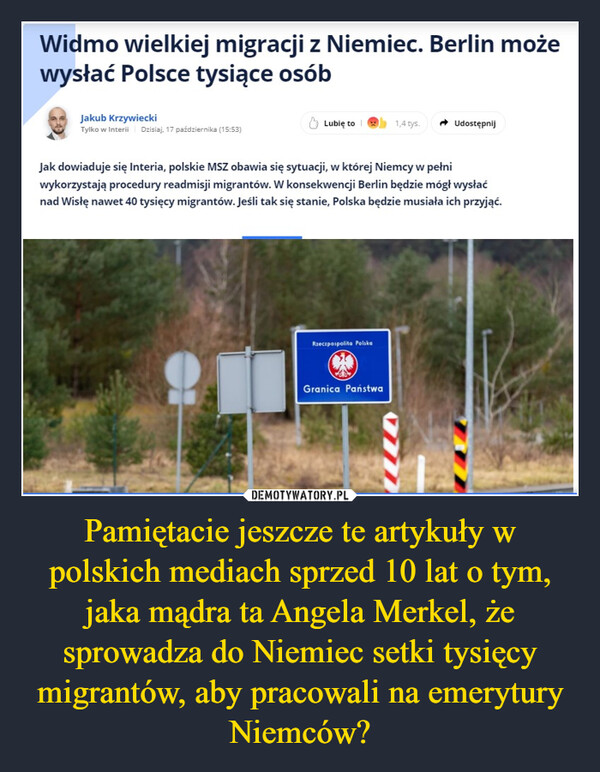 Pamiętacie jeszcze te artykuły w polskich mediach sprzed 10 lat o tym, jaka mądra ta Angela Merkel, że sprowadza do Niemiec setki tysięcy migrantów, aby pracowali na emerytury Niemców? –  Widmo wielkiej migracji z Niemiec. Berlin możewysłać Polsce tysiące osóbJakub KrzywieckiTylko w Interii Dzisiaj, 17 października (15:53)Lubię to1,4 tys.UdostępnijJak dowiaduje się Interia, polskie MSZ obawia się sytuacji, w której Niemcy w pełniwykorzystają procedury readmisji migrantów. W konsekwencji Berlin będzie mógł wysłaćnad Wisłę nawet 40 tysięcy migrantów. Jeśli tak się stanie, Polska będzie musiała ich przyjąć.Rzeczpospolita PolskaGranica Państwa