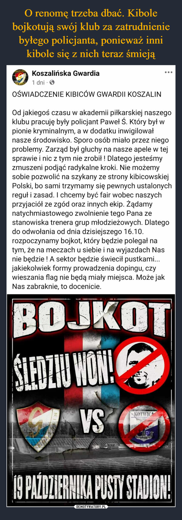  –  STALINGKoszalińska Gwardia1 dniOŚWIADCZENIE KIBICÓW GWARDII KOSZALINOd jakiegoś czasu w akademii piłkarskiej naszegoklubu pracuję były policjant Paweł Ś. Który był wpionie kryminalnym, a w dodatku inwigilowałnasze środowisko. Sporo osób miało przez niegoproblemy. Zarząd był głuchy na nasze apele w tejsprawie i nic z tym nie zrobił ! Dlatego jesteśmyzmuszeni podjąć radykalne kroki. Nie możemysobie pozwolić na szykany ze strony kibicowskiejPolski, bo sami trzymamy się pewnych ustalonychreguł i zasad. I chcemy być fair wobec naszychprzyjaciół ze zgód oraz innych ekip. Żądamynatychmiastowego zwolnienie tego Pana zestanowiska trenera grup młodzieżowych. Dlategodo odwołania od dnia dzisiejszego 16.10.rozpoczynamy bojkot, który będzie polegał natym, że na meczach u siebie i na wyjazdach Nasnie będzie ! A sektor będzie świecił pustkami...jakiekolwiek formy prowadzenia dopingu, czywieszania flag nie będą miały miejsca. Może jakNas zabraknie, to docenicie.BOJKOTŚLEDZIU WON!VSKOTWICAROLOR194619 PAŹDZIERNIKA PUSTY STADION!