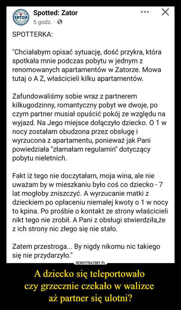 A dziecko się teleportowało czy grzecznie czekało w walizce aż partner się ulotni? –  ZATORSpotted: Zator5 godz.SPOTTERKA:"Chciałabym opisać sytuację, dość przykra, któraspotkała mnie podczas pobytu w jednym zrenomowanych apartamentów w Zatorze. Mowatutaj o A Z, właścicieli kilku apartamentów.Zafundowaliśmy sobie wraz z partneremkilkugodzinny, romantyczny pobyt we dwoje, poczym partner musiał opuścić pokój ze względu nawyjazd. Na Jego miejsce dołączyło dziecko. 01 wnocy zostałam obudzona przez obsługę iwyrzucona z apartamentu, ponieważ jak Panipowiedziała "złamałam regulamin" dotyczącypobytu nieletnich.Fakt iż tego nie doczytałam, moja wina, ale nieuważam by w mieszkaniu było coś co dziecko - 7lat mogłoby zniszczyć. A wyrzucanie matki zdzieckiem po opłaceniu niemałej kwoty o 1 w nocyto kpina. Po prośbie o kontakt ze strony właścicielinikt tego nie zrobił. A Pani z obsługi stwierdziła,żez ich strony nic złego się nie stało.Zatem przestroga... By nigdy nikomu nic takiegosię nie przydarzyło."