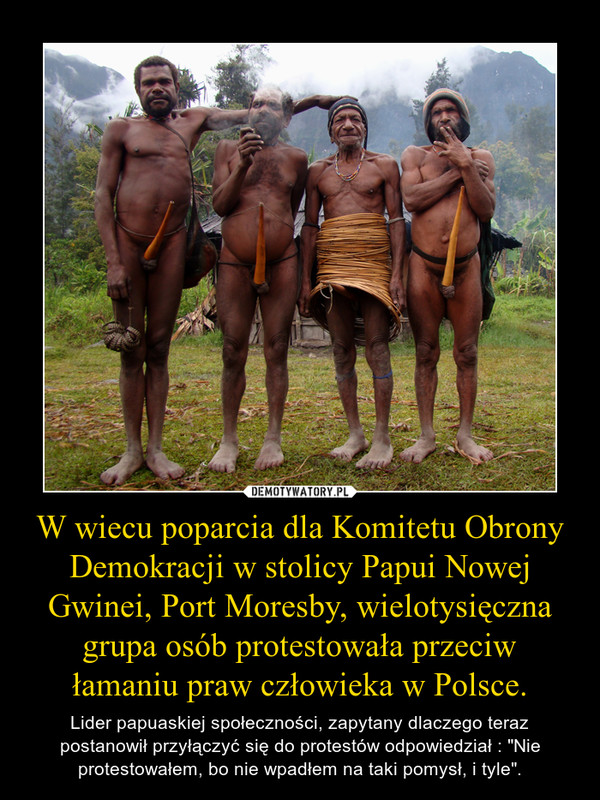 W wiecu poparcia dla Komitetu Obrony Demokracji w stolicy Papui Nowej Gwinei, Port Moresby, wielotysięczna grupa osób protestowała przeciw łamaniu praw człowieka w Polsce. – Lider papuaskiej społeczności, zapytany dlaczego teraz postanowił przyłączyć się do protestów odpowiedział : "Nie protestowałem, bo nie wpadłem na taki pomysł, i tyle". 