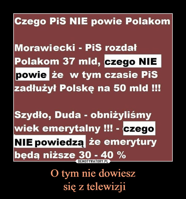 O tym nie dowiesz się z telewizji –  Czego PiS NIE powie PolakomMorawiecki - PiS rozdałPolakom 37 mld, czego niepowie w tym czasie PiSzadłużył Polskę na 50 mldSzydło, Duda - obniżyliśmywiek emerytalnyNIE powiedz że emeryturybędą niższe 30 - 40%