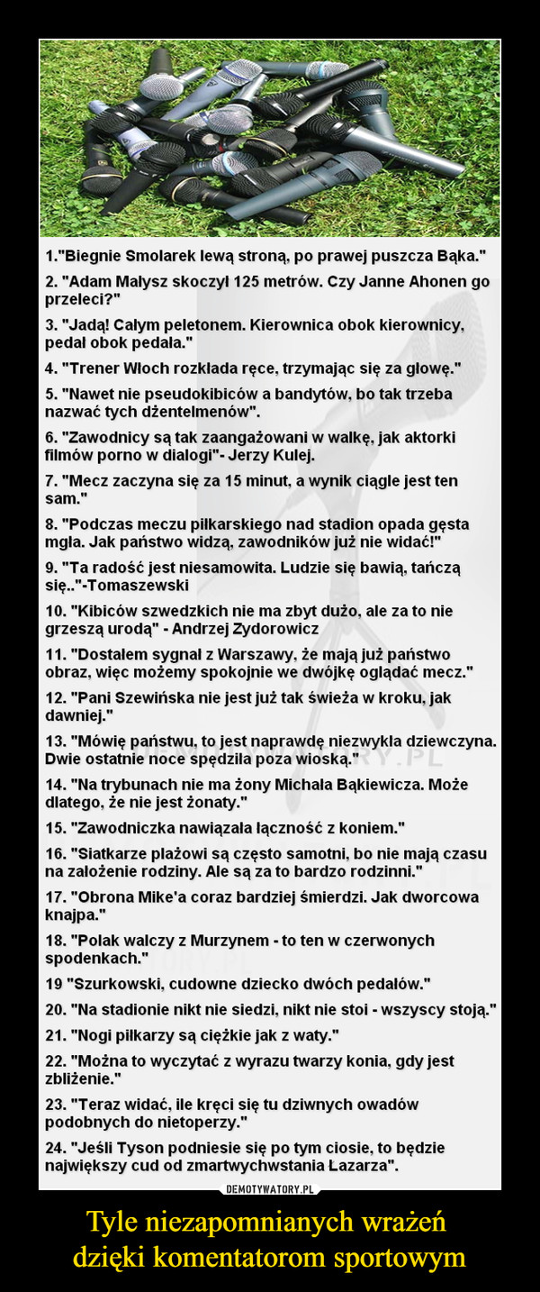 Tyle niezapomnianych wrażeń dzięki komentatorom sportowym –  1."Biegnie Smolarek lewą stroną, po prawej puszcza Bąka."2. "Adam Małysz skoczył 125 metrów. Czy Janne Ahonen goprzeleci?"3. "Jadą! Całym peletonem. Kierownica obok kierownicy,pedał obok pedała."4. "Trener Włoch rozkłada ręce. trzymając się za głowę."5. "Nawet nie pseudokibiców a bandytów, bo tak trzebanazwać tych dżentelmenów".6. "Zawodnicy są tak zaangażowani w walkę, jak aktorkifilmów porno w dialogi"- Jerzy Kulej.7. "Mecz zaczyna się za 15 minut, a wynik ciągle jest tensam.”8. "Podczas meczu piłkarskiego nad stadion opada gęstamgła. Jak państwo widzą, zawodników już nie widać!"9. "Ta radość jest niesamowita. Ludzie się bawią, tańcząsię.."-T omaszewski10. "Kibiców szwedzkich nie ma zbyt dużo. ale za to niegrzeszą urodą" - Andrzej Zydorowicz11. "Dostałem sygnał z Warszawy, że mają już państwoobraz, więc możemy spokojnie we dwójkę oglądać mecz."12. "Pani Szewińska nie jest już tak świeża w kroku, jakdawniej."13. "Mówię państwu, to jest naprawdę niezwykła dziewczyna.Dwie ostatnie noce spędziła poza wioską."14. "Na trybunach nie ma żony Michała Bąkiewicza. Możedlatego, że nie jest żonaty."15. "Zawodniczka nawiązała łączność z koniem."16. "Siatkarze plażowi są często samotni, bo nie mają czasuna założenie rodziny. Ale są za to bardzo rodzinni."17. "Obrona Mike’a coraz bardziej śmierdzi. Jak dworcowaknajpa."18. "Polak walczy z Murzynem - to ten w czerwonychspodenkach."19 "Szurkowski, cudowne dziecko dwóch pedałów."20. "Na stadionie nikt nie siedzi, nikt nie stoi - wszyscy stoją."21. "Nogi piłkarzy są ciężkie jak z waty."22. "Można to wyczytać z wyrazu twarzy konia, gdy jestzbliżenie."23. "Teraz widać, ile kręci się tu dziwnych owadówpodobnych do nietoperzy."24. "Jeśli Tyson podniesie się po tym ciosie, to będzienajwiększy cud od zmartwychwstania Łazarza".