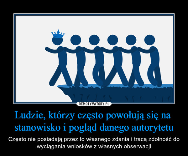 Ludzie, którzy często powołują się na  stanowisko i pogląd danego autorytetu – Często nie posiadają przez to własnego zdania i tracą zdolność do wyciągania wniosków z własnych obserwacji 