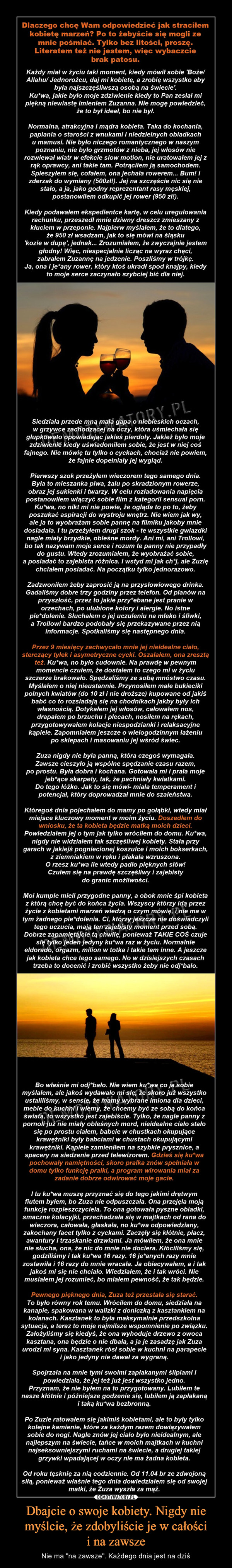 Dbajcie o swoje kobiety. Nigdy nie myślcie, że zdobyliście je w całościi na zawsze – Nie ma "na zawsze". Każdego dnia jest na dziś Dlaczego chcę Wam odpowiedzieć jak straciłem kobietę marzeń? Po to żebyście się mogli ze mnie pośmiać. Tylko bez litości, proszę. Literatem też nie jestem, więc wybaczcie brak patosu.    Każdy miał w życiu taki moment, kiedy mówił sobie 'Boże/ Allahu/ Jednorożcu daj mi kobietę, a zrobię wszystko aby była najszczęśliwszą osobą na świecie'. Kurwa, jakie było moje zdziwienie kiedy to Pan zesłał mi piękną niewiastę imieniem Zuzanna. Nie mogę powiedzieć, że to był ideał, bo nie był. Normalna, atrakcyjna i mądra kobieta. Taka do kochania, paplania o starości z wnukami i niedzielnych obiadkach u mamusi. Nie było niczego romantycznego w naszym poznaniu, nie było grzmotów z nieba, jej włosów nie rozwiewał wiatr w efekcie slow motion, nie uratowałem jej z rąk oprawcy, ani takie tam. Potrąciłem ją samochodem. Spieszyłem się, cofałem, ona jechała rowerem... Bum! i zderzak do wymiany (500zł!). Jej na szczęście nic się nie stało, a ja, jako godny reprezentant rasy męskiej, postanowiłem odkupić jej rower (950 zł!).   Kiedy podawałem ekspedientce kartę, w celu uregulowania rachunku, przeszedł mnie dziwny dreszcz zmieszany z kłuciem w przeponie. Najpierw myślałem, że to dlatego, że 950 zł wsadzam, jak to się mówi na śląsku ' kozie w dupę', jednak... Zrozumiałem, że zwyczajnie jestem głodny! Więc, niespecjalnie licząc na wyraz chęci, zabrałem Zuzannę na jedzenie. Poszliśmy w trójkę. Ja, ona i jebany rower, który ktoś ukradł spod knajpy, kiedy to moje serce zaczynało szybciej bić dla niej.   Siedziała przede mną mała gapa o niebieskich oczach, w grzywce zachodzącej na oczy, która uśmiechała się głupkowato opowiadając jakieś pierdoły. Jakież było moje zdziwienie kiedy uświadomiłem sobie, że jest w niej coś fajnego. Nie mówię tu tylko o cyckach, chociaż nie powiem, że fajnie dopełniały jej wygląd.   Pierwszy szok przeżyłem wieczorem tego samego dnia. Była to mieszanka piwa, żalu po skradzionym rowerze, obraz jej sukienki i twarzy. W celu rozładowania napięcia postanowiłem włączyć sobie film z kategorii sensual porn. Kurwa, no nikt mi nie powie, że ogląda to po to, żeby poszukać aspiracji do wystroju wnętrz. Nie wiem jak wy, ale ja to wyobrażam sobie pannę na filmiku jakoby mnie dosiadała. I tu przeżyłem drugi szok - te wszystkie gwiazdki nagle miały brzydkie, obleśne mordy. Ani mi, ani Trollowi, bo tak nazywam moje serce i rozum te panny nie przypadły do gustu. Wtedy zrozumiałem, że wyobrażać sobie, a posiadać to zajebista różnica. I wstyd mi jak chuj, ale Zuzię chciałem posiadać. Na początku tylko jednorazowo. Zadzwoniłem żeby zaprosić ją na przysłowiowego drinka. Gadaliśmy dobre trzy godziny przez telefon. Od planów na przyszłość, przez to jakie przyjebane jest pranie w orzechach, po ulubione kolory i alergie. No istne pierdolenie. Słuchałem o jej uczuleniu na mleko i śliwki, a Trollowi bardzo podobały się przekazywane przez nią informacje. Spotkaliśmy się następnego dnia.   Przez 9 miesięcy zachwycało mnie jej nieidealne ciało, sterczący tyłek i asymetryczne cycki. Oszalałem, ona zresztą też. Kurwa, no było cudownie. Na prawdę w pewnym momencie czułem, że dostałem to czego mi w życiu szczerze brakowało. Spędzaliśmy ze sobą mnóstwo czasu. Myślałem o niej nieustannie. Przynosiłem małe bukieciki polnych kwiatów (do 10 zł i nie droższe) kupowane od jakiś babć co to rozsiadają się na chodnikach jakby były ich własnością. Dotykałem jej włosów, całowałem nos, drapałem po brzuchu i plecach, nosiłem na rękach, przygotowywałem kolacje niespodzianki i relaksacyjne kąpiele. Zapomniałem jeszcze o wielogodzinnym łażeniu po0 sklepach i masowaniu jej wśród świec. Zuza nigdy nie była panną, która czegoś wymagała. Zawsze cieszyło ją wspólne spędzanie czasu razem, po prostu. Była dobra i kochana. Gotowała mi i prała moje jebiące skarpety, tak, że pachniały kwiatkami. Do tego łóżko. Jak to się mówi- miała temperament i potencjał, który doprowadzał mnie do szaleństwa.   któregoś dnia pojechałem do mamy po gołąbki, wtedy miał miejsce kluczowy moment w moim życiu. Doszedłem do wniosku, że ta kobieta będzie matką moich dzieci. Powiedziałem jej o tym jak tylko wróciłem do domu. Kurwa, nigdy nie widziałem tak szczęśliwej kobiety. Stała przy garach w jakiejś pogniecionej koszulce i moich bokserkach, z ziemniakiem w ręku i płakała wzruszona. O rzesz kurwa ile wtedy padło pięknych słów! Czułem się na prawdę szczęśliwy i zajebisty do granic możliwości. Moi kumple mieli przygodne panny, a obok mnie śpi kobieta z którą chcę być do końca życia. Wszyscy którzy idą przez życie z kobietami marzeń wiedzą o czym mówię, i nie ma w tym żadnego pierdolenia. Ci, którzy jeszcze nie doświadczyli tego uczucia, mają ten zajebisty moment przed sobą. Dobrze zapamiętajcie tą chwilę, ponieważ TAKIE COŚ czuje się tylko jeden jedyny kurwa raz w życiu. Normalnie eldorado, orgazm, milion w totka i takie tam inne. A jeszcze jak kobieta chce tego samego. No w dzisiejszych czasach trzeba to docenić i zrobić wszystko żeby nie odjebało.  Bo właśnie mi odjebało. Nie wiem kurwa co ja sobie myślałem, ale jakoś wydawało mi się, że skoro już wszystko ustaliliśmy, w sensie, że mamy wybrane imiona dla dzieci, meble do kuchni i wiemy, że chcemy być ze sobą do końca świata, to wszystko jest zajebiście. Tylko, że nagle panny z pornoli już nie miały obleśnych mord, nieidealne ciało stało się po prostu ciałem, babcie w chustkach okupujące krawężniki były babciami w chustach okupującymi krawężniki. Kąpiele zamieniłem na szybkie prysznice, a spacery na siedzenie przed telewizorem. Gdzieś się kurwa pochowały namiętności, skoro pralka znów spełniała w domu tylko funkcję pralki, a program wirowania miał za zadanie dobrze odwirować moje gacie.   I tu kurwa muszę przyznać się do tego jakimi drętwym fiutem byłem, bo Zuza nie odpuszczała. Ona przejęła moją funkcję rozpieszczyciela. To ona gotowała pyszne obiadki, smaczne kolacyjki, przechadzała się w majtkach od rana do wieczora, całowała, głaskała, no kurwa odpowiedziany, zakochany facet tylko z cyckami. Zaczęły się kłótnie, płacz, awantury i trzaskanie drzwiami. Ja mówiłem, że ona mnie nie słucha, ona, że nic do mnie nie dociera. Kłóciliśmy się, godziliśmy i tak kurwa 16 razy. 16 jebanych razy mnie zostawiła i 16 razy do mnie wracała. Ja obiecywałem, a i tak jakoś mi się nie chciało. Wiedziałem, że i tak wróci. Nie musiałem jej rozumieć, bo miałem pewność, że tak będzie.   Pewnego kurwa pięknego dnia, Zuza też przestała się starać. To było równy rok temu. Wróciłem do domu, siedziała na kanapie, spakowana w walizki z doniczką z kasztankiem na kolanach. Kasztanek to była maksymalnie przedszkolna sytuacja, a teraz to moje najmilsze wspomnienie po związku. Założyliśmy się kiedyś, że ona wyhoduje drzewo z owoca kasztana, ona będzie o nie dbała, a ja je zasadzę jak Zuza urodzi mi syna. Kasztanek rósł sobie w kuchni na parapecie i jako jedyny nie dawał za wygraną.   Spojrzała na mnie tymi swoimi zapłakanymi ślipiami i powiedziała, że jej też już jest wszystko jedno. Przyznam, że nie byłem na to przygotowany. Lubiłem te nasze kłótnie i późniejsze godzenie się, lubiłem ją zapłakaną i taką kurwa bezbronną.   Po Zuzie ratowałem się jakimiś kobietami, ale to były tylko kolejne kamienie, które za każdym razem dowiązywałem sobie do nogi. Nagle kurwa znów jej ciało było nieidealnym, ale najlepszym na świecie, tańce w moich majtkach w kuchni najseksowniejszymi ruchami na świecie, a drugiej takiej grzywki wpadającej w oczy nie ma żadna kobieta.  Od roku tęsknię za nią codziennie. Od 11.06.br ze zdwojoną siłą, ponieważ właśnie tego dnia dowiedziałem się od swojej matki, że Zuza wyszła za mąż. 