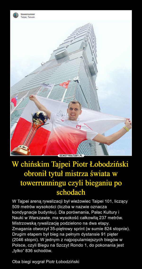 W chińskim Tajpei Piotr Łobodziński  obronił tytuł mistrza świata w towerrunningu czyli bieganiu po schodach – W Tajpei areną rywalizacji był wieżowiec Taipei 101, liczący 509 metrów wysokości (liczba w nazwie oznacza kondygnacje budynku). Dla porównania, Pałac Kultury i Nauki w Warszawie, ma wysokość całkowitą 237 metrów.Mistrzowską rywalizację podzielono na dwa etapy. Zmagania otworzył 35-piętrowy sprint (w sumie 824 stopnie). Drugim etapem był bieg na pełnym dystansie 91 pięter (2046 stopni). W jednym z najpopularniejszych biegów w Polsce, czyli Biegu na Szczyt Rondo 1, do pokonania jest „tylko” 836 schodów.Oba biegi wygrał Piotr Łobodziński 