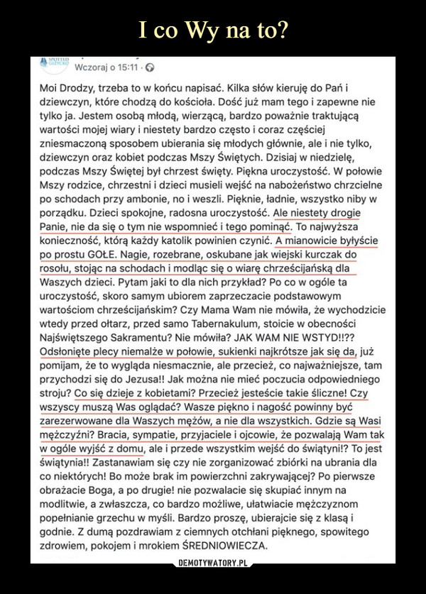  –  Moi Drodzy, trzeba to w końcu napisać. Kilka słów kieruję do Pań i dziewczyn, które chodzą do kościoła. Dość już mam tego i zapewne nie tylko ja. Jestem osobą młodą, wierzącą, bardzo poważnie traktującą wartości mojej wiary i niestety bardzo często i coraz częściej zniesmaczoną sposobem ubierania się młodych głównie, ale i nie tylko, dziewczyn oraz kobiet podczas Mszy Świętych. Dzisiaj w niedzielę, podczas Mszy Świętej był chrzest święty. Piękna uroczystość. W polowie Mszy rodzice, chrzestni i dzieci musieli wejść na nabożeństwo chrzcielne po schodach przy ambonie, no i weszli. Pięknie, ładnie, wszystko niby w porządku. Dzieci spokojne, radosna uroczystość. Ale niestety drogie Panie, nie da się o tym nie wspomnieć i tego pominąć. To najwyższa konieczność, którą Wżdy katolik powinien czynić. A mianowicie byłyście po prostu GOLE. Nagie, rozebrane, oskubane jak wiejski kurczak do rosołu, stojąc na schodach i modląc się o wiarę chrześcijańską dla  Waszych dzieci. Pytam jaki to dla nich przykład? Po co w ogóle ta uroczystość, skoro samym ubiorem zaprzeczacie podstawowym wartościom chrześcijańskim? Czy Mama Wam nie mówiła, że wychodzicie wtedy przed ołtarz, przed sarno Tabernakulum, stoicie w obecności Najświętszego Sakramentu? Nie mówiła? JAK WAM NIE WSTYD!!?? Odsłonięte plecy niemalże w polowie, sukienki najkrótsze jak się da, już pomijam, że to wygląda niesmacznie, ale przecież, co najważniejsze, tam przychodzi się do Jezusa!! Jak można nie mieć poczucia odpowiedniego stroju? Co się dzieje z kobietami? Przecież jesteście takie śliczne! Czy wszyscy muszą Was oglądać? Wasze piękno i nagość powinny być zarezerwowane dla Waszych mężów, a nie dla wszystkich. Gdzie są Wasi mężczyźni? Bracia, sympatie, przyjaciele i ojcowie, że pozwalają Wam tak w ogóle wyjść z domu, ale i przede wszystkim wejść do świątyni!? To jest świątynia!! Zastanawiam się czy nie zorganizować zbiórki na ubrania dla co niektórych! Bo może brak im powierzchni zakrywającej? Po pierwsze obrażacie Boga, a po drugie! nie pozwalacie się skupiać innym na modlitwie, a zwłaszcza, co bardzo możliwe, ułatwiacie mężczyznom popełnianie grzechu w myśli. Bardzo proszę, ubierajcie się z klasą i godnie. Z dumą pozdrawiam z ciemnych otchłani pięknego, spowitego zdrowiem, pokojem i mrokiem ŚREDNIOWIECZA.   DEMOTYWATORY.PL