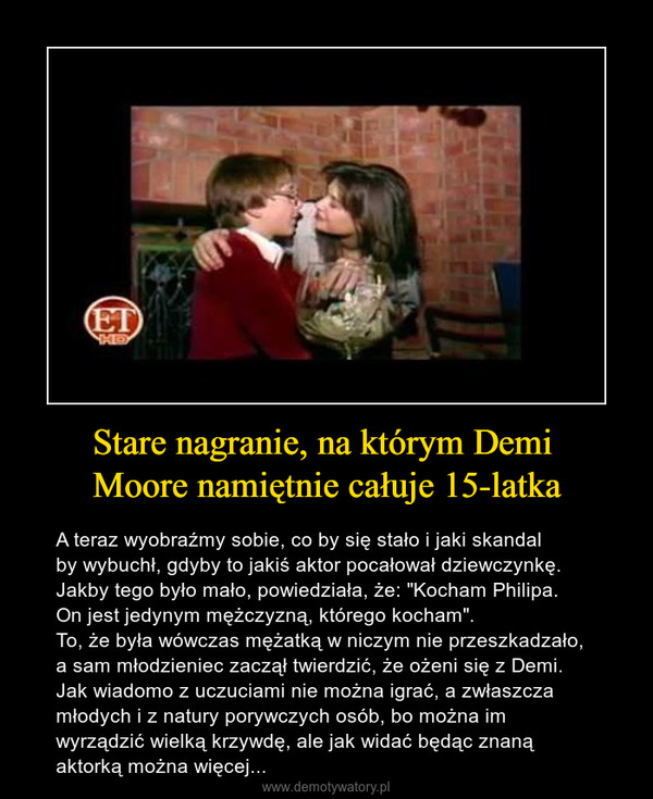 Stare nagranie, na którym Demi Moore namiętnie całuje 15-latka – A teraz wyobraźmy sobie, co by się stało i jaki skandal by wybuchł, gdyby to jakiś aktor pocałował dziewczynkę.Jakby tego było mało, powiedziała, że: "Kocham Philipa. On jest jedynym mężczyzną, którego kocham".To, że była wówczas mężatką w niczym nie przeszkadzało,a sam młodzieniec zaczął twierdzić, że ożeni się z Demi.Jak wiadomo z uczuciami nie można igrać, a zwłaszczamłodych i z natury porywczych osób, bo można im wyrządzić wielką krzywdę, ale jak widać będąc znaną aktorką można więcej... 