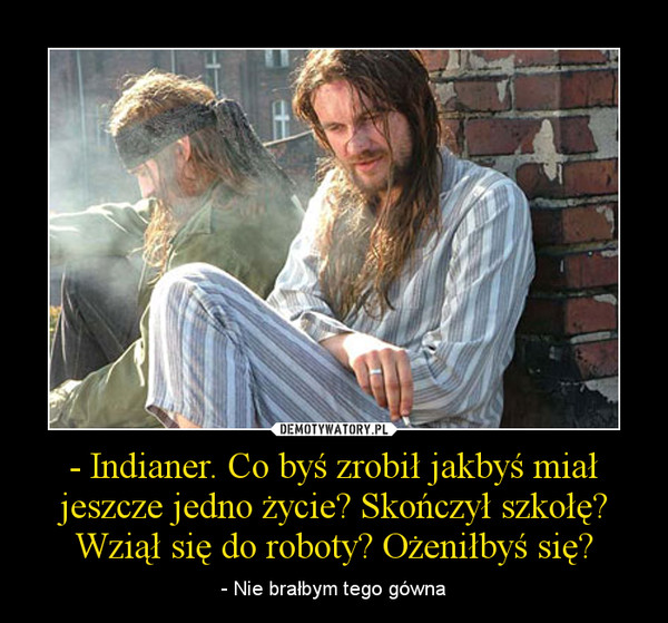 - Indianer. Co byś zrobił jakbyś miał jeszcze jedno życie? Skończył szkołę? Wziął się do roboty? Ożeniłbyś się? – - Nie brałbym tego gówna 