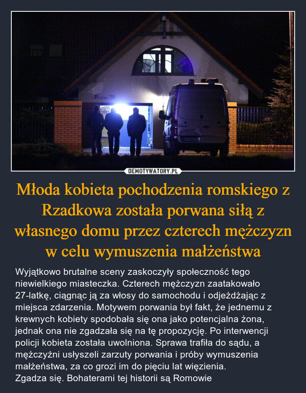 Młoda kobieta pochodzenia romskiego z Rzadkowa została porwana siłą z własnego domu przez czterech mężczyzn w celu wymuszenia małżeństwa – Wyjątkowo brutalne sceny zaskoczyły społeczność tego niewielkiego miasteczka. Czterech mężczyzn zaatakowało 27-latkę, ciągnąc ją za włosy do samochodu i odjeżdżając z miejsca zdarzenia. Motywem porwania był fakt, że jednemu z krewnych kobiety spodobała się ona jako potencjalna żona, jednak ona nie zgadzała się na tę propozycję. Po interwencji policji kobieta została uwolniona. Sprawa trafiła do sądu, a  mężczyźni usłyszeli zarzuty porwania i próby wymuszenia małżeństwa, za co grozi im do pięciu lat więzienia. Zgadza się. Bohaterami tej historii są Romowie PŁOCKA 55