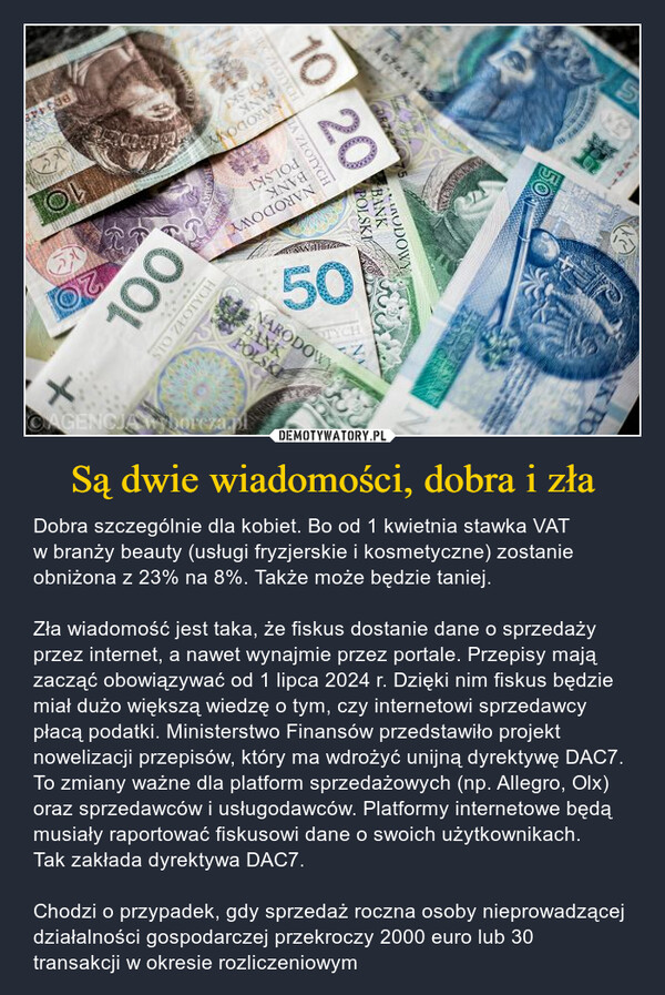 Są dwie wiadomości, dobra i zła – Dobra szczególnie dla kobiet. Bo od 1 kwietnia stawka VAT w branży beauty (usługi fryzjerskie i kosmetyczne) zostanie obniżona z 23% na 8%. Także może będzie taniej.Zła wiadomość jest taka, że fiskus dostanie dane o sprzedaży przez internet, a nawet wynajmie przez portale. Przepisy mają zacząć obowiązywać od 1 lipca 2024 r. Dzięki nim fiskus będzie miał dużo większą wiedzę o tym, czy internetowi sprzedawcy płacą podatki. Ministerstwo Finansów przedstawiło projekt nowelizacji przepisów, który ma wdrożyć unijną dyrektywę DAC7. To zmiany ważne dla platform sprzedażowych (np. Allegro, Olx) oraz sprzedawców i usługodawców. Platformy internetowe będą musiały raportować fiskusowi dane o swoich użytkownikach. Tak zakłada dyrektywa DAC7.Chodzi o przypadek, gdy sprzedaż roczna osoby nieprowadzącej działalności gospodarczej przekroczy 2000 euro lub 30 transakcji w okresie rozliczeniowym 67411PRONBANKPOLSKINARODOWYPUC ZŁOTYCH74411B0344810 20A ZŁOTYCHTOLEDONESSENSMUDOWYBANKPOLSKIBANKPOLSKINARODOWY1050ECDZITYCHNARODOWYBANKPOLSKINK POSTO ZŁOTYCH100CAGENCJA Wyborcza.pl+