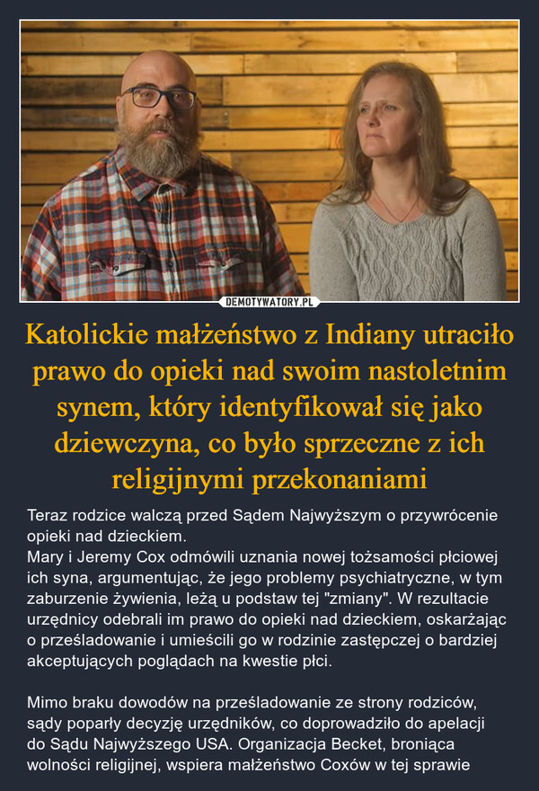 Katolickie małżeństwo z Indiany utraciło prawo do opieki nad swoim nastoletnim synem, który identyfikował się jako dziewczyna, co było sprzeczne z ich religijnymi przekonaniami – Teraz rodzice walczą przed Sądem Najwyższym o przywrócenie opieki nad dzieckiem. Mary i Jeremy Cox odmówili uznania nowej tożsamości płciowej ich syna, argumentując, że jego problemy psychiatryczne, w tym zaburzenie żywienia, leżą u podstaw tej "zmiany". W rezultacie urzędnicy odebrali im prawo do opieki nad dzieckiem, oskarżając o prześladowanie i umieścili go w rodzinie zastępczej o bardziej akceptujących poglądach na kwestie płci. Mimo braku dowodów na prześladowanie ze strony rodziców, sądy poparły decyzję urzędników, co doprowadziło do apelacji do Sądu Najwyższego USA. Organizacja Becket, broniąca wolności religijnej, wspiera małżeństwo Coxów w tej sprawie 