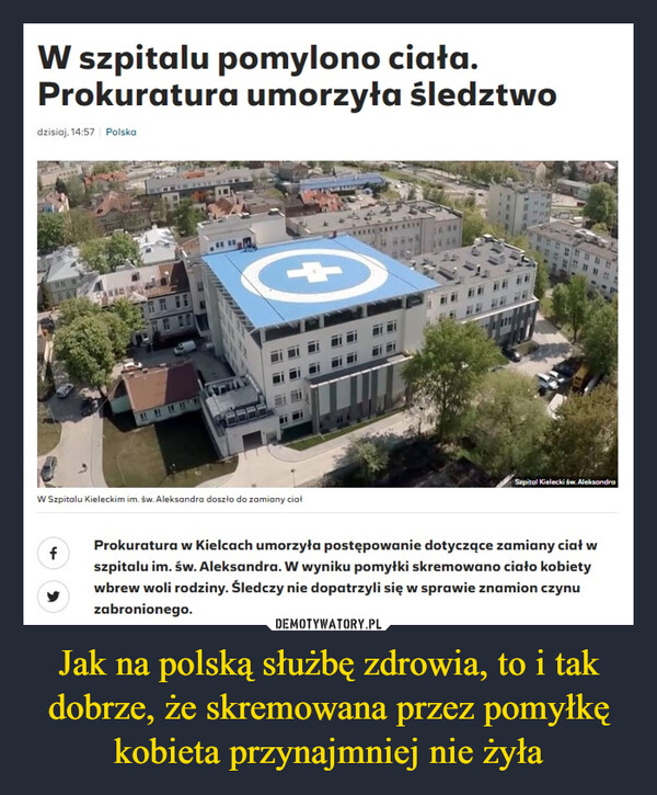 Jak na polską służbę zdrowia, to i tak dobrze, że skremowana przez pomyłkę kobieta przynajmniej nie żyła –  W szpitalu pomylono ciała.Prokuratura umorzyła śledztwodzisiaj, 14:57 PolskaW Szpitalu Kieleckim im. św. Aleksandra doszło do zamiany ciałSzpital Kielecki św. AleksandrafProkuratura w Kielcach umorzyła postępowanie dotyczące zamiany ciał wszpitalu im. św. Aleksandra. W wyniku pomyłki skremowano ciało kobietywbrew woli rodziny. Śledczy nie dopatrzyli się w sprawie znamion czynuzabronionego.