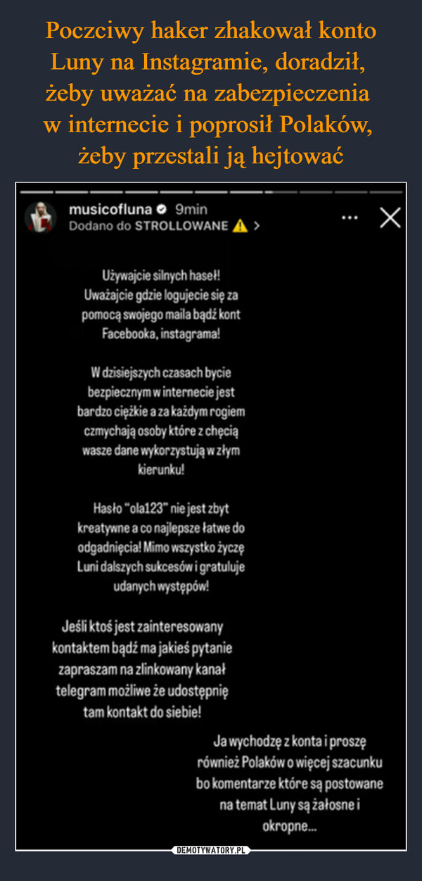  –  musicofluna 9minDodano do STROLLOWANEХUżywajcie silnych haseł!Uważajcie gdzie logujecie się zapomocą swojego maila bądź kontFacebooka, instagrama!W dzisiejszych czasach byciebezpiecznym w internecie jestbardzo ciężkie a za każdym rogiemczmychają osoby które z chęciąwasze dane wykorzystują w złymkierunku!Hasło "ola123" nie jest zbytkreatywne a co najlepsze łatwe doodgadnięcia! Mimo wszystko życzęLuni dalszych sukcesów i gratulujeudanych występów!Jeśli ktoś jest zainteresowanykontaktem bądź ma jakieś pytaniezapraszam na zlinkowany kanałtelegram możliwe że udostępniętam kontakt do siebie!Ja wychodzę z konta i proszęrównież Polaków o więcej szacunkubo komentarze które są postowanena temat Luny są żałosne iokropne...