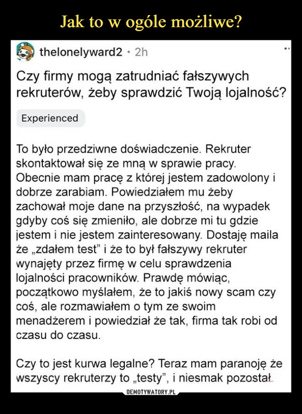  –  thelonelyward2 • 2hCzy firmy mogą zatrudniać fałszywychrekruterów, żeby sprawdzić Twoją lojalność?ExperiencedTo było przedziwne doświadczenie. Rekruterskontaktował się ze mną w sprawie pracy.Obecnie mam pracę z której jestem zadowolony idobrze zarabiam. Powiedziałem mu żebyzachował moje dane na przyszłość, na wypadekgdyby coś się zmieniło, ale dobrze mi tu gdziejestem i nie jestem zainteresowany. Dostaję mailaże zdałem test" i że to był fałszywy rekruterwynajęty przez firmę w celu sprawdzenialojalności pracowników. Prawdę mówiąc,początkowo myślałem, że to jakiś nowy scam czycoś, ale rozmawiałem o tym ze swoimmenadżerem i powiedział że tak, firma tak robi odczasu do czasu.Czy to jest kurwa legalne? Teraz mam paranoję żewszyscy rekruterzy to „testy", i niesmak pozostał