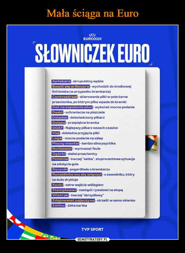  –  EURO2024SŁOWNICZEK EUROAptekarz-skrupulatny sędziaBawić się w Neuera-wychodzić do środkowejlinii boiska (w przypadku bramkarza)Centrostrzal-skierowanie piłki w pole karneprzeciwnika, po którym pilka wpada do bramkiDać na zapalenie płuc - wykonać mocne podanieDeski-ochraniacze na piszczeleDziadek-doświadczony piłkarzGolazo-przepiękna bramkaGOAT-Najlepszy piłkarz wszech czasówKlej-dokładne przyjęcie piłkiLaga- mocne podanie na oślepMocny mental-bardzo silna psychikaNurkować - wymuszać fauleOgórki-slabsi przeciwnicyPatelnia - inaczej "setka", stuprocentowa sytuacjana zdobycie golaRęcznik - pogardliwie o bramkarzuRonaldinho mu się włączył - o zawodniku, któryza dużo dryblujeSanki - ostre wejście wślizgiemStemplować - nastąpić rywalowi na stopęWiatrak - inaczej "skrzydłowy"Zdejmować pajęczynę-strzelić w samo okienkoŻółtko-żółta kartkaTVP SPORT